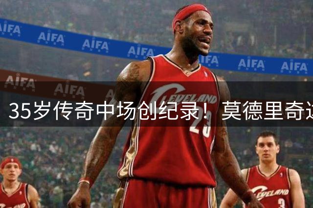 35岁传奇中场创纪录！莫德里奇达成五大联赛20年唯一成就